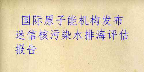  国际原子能机构发布迷信核污染水排海评估报告