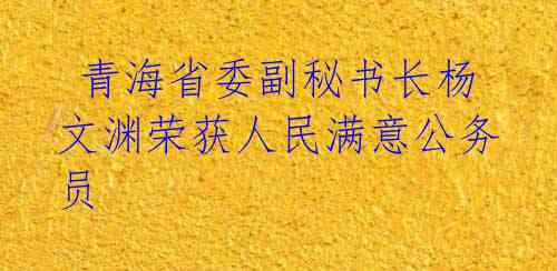  青海省委副秘书长杨文渊荣获人民满意公务员 