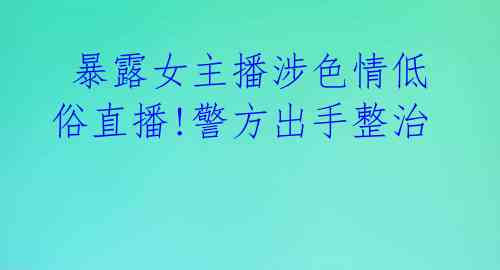  暴露女主播涉色情低俗直播!警方出手整治 