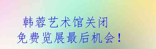  韩蓉艺术馆关闭 免费览展最后机会！