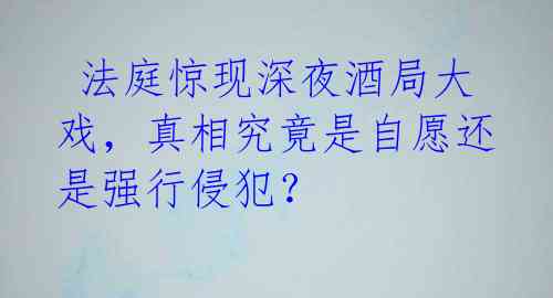  法庭惊现深夜酒局大戏，真相究竟是自愿还是强行侵犯？