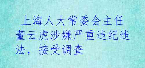  上海人大常委会主任董云虎涉嫌严重违纪违法，接受调查 