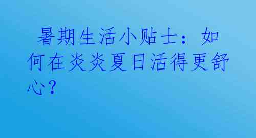  暑期生活小贴士：如何在炎炎夏日活得更舒心？