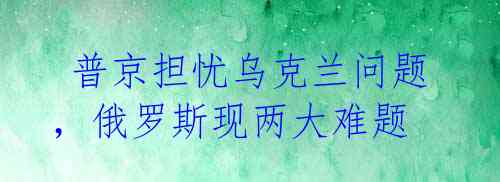  普京担忧乌克兰问题，俄罗斯现两大难题