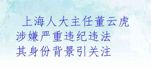  上海人大主任董云虎涉嫌严重违纪违法 其身份背景引关注