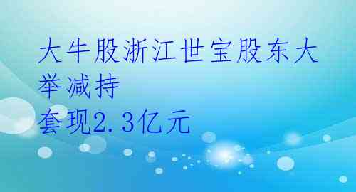 大牛股浙江世宝股东大举减持 套现2.3亿元