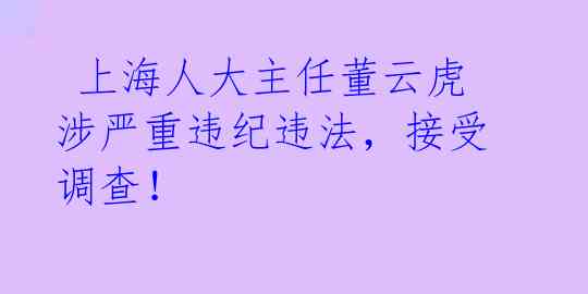  上海人大主任董云虎涉严重违纪违法，接受调查！