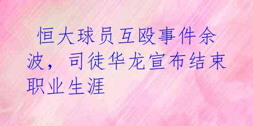  恒大球员互殴事件余波，司徒华龙宣布结束职业生涯