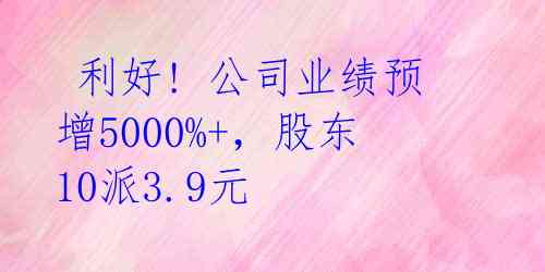  利好! 公司业绩预增5000%+，股东10派3.9元