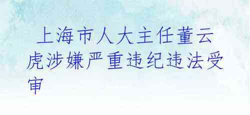  上海市人大主任董云虎涉嫌严重违纪违法受审 