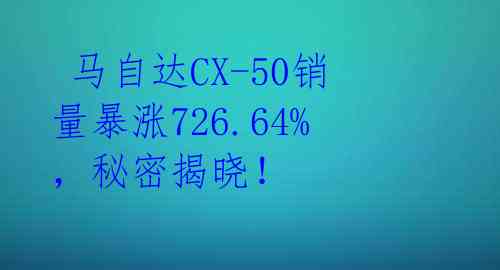  马自达CX-50销量暴涨726.64%，秘密揭晓！ 