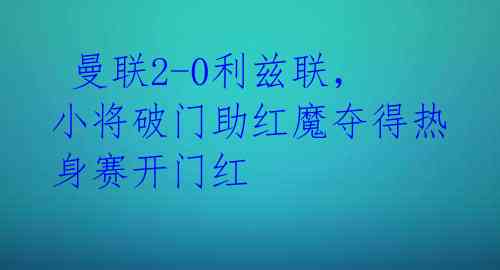  曼联2-0利兹联，小将破门助红魔夺得热身赛开门红 