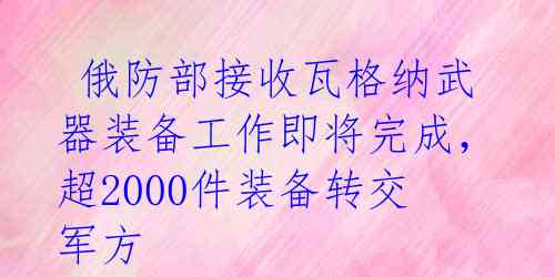  俄防部接收瓦格纳武器装备工作即将完成，超2000件装备转交军方 