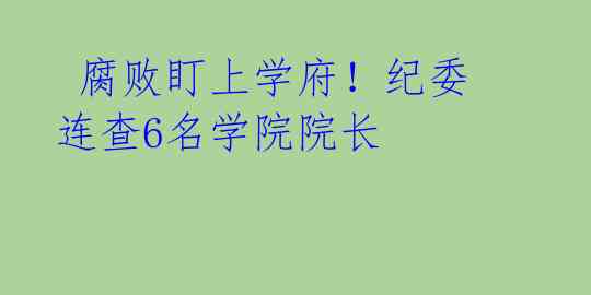  腐败盯上学府！纪委连查6名学院院长 