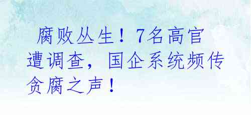  腐败丛生！7名高官遭调查，国企系统频传贪腐之声！ 