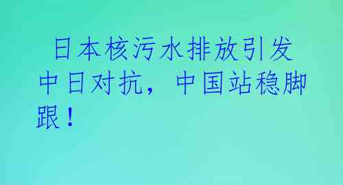  日本核污水排放引发中日对抗，中国站稳脚跟！ 