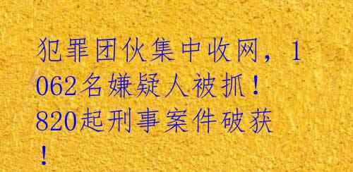 犯罪团伙集中收网,1062名嫌疑人被抓!820起刑事案件破获!
