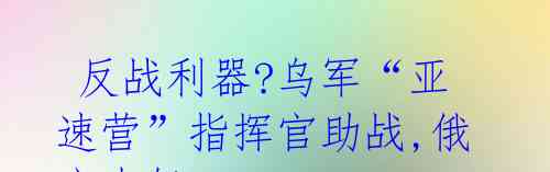  反战利器?乌军“亚速营”指挥官助战,俄方大怒