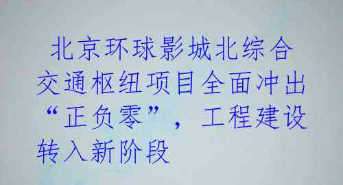  北京环球影城北综合交通枢纽项目全面冲出“正负零”，工程建设转入新阶段