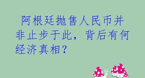  阿根廷抛售人民币并非止步于此，背后有何经济真相？