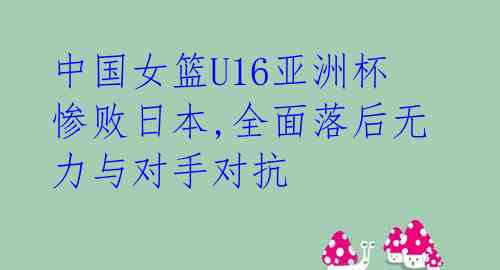 中国女篮U16亚洲杯惨败日本,全面落后无力与对手对抗