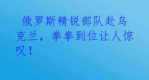  俄罗斯精锐部队赴乌克兰，拳拳到位让人惊叹！ 