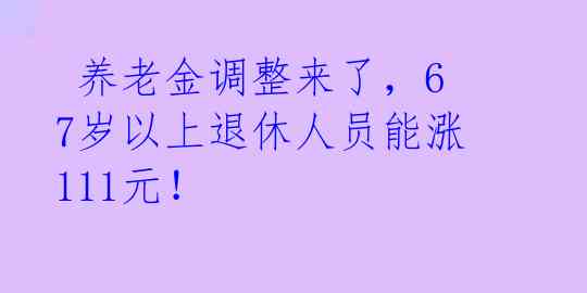 养老金调整来了,67岁以上退休人员能涨111元!