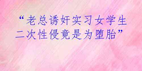 “老总诱奸实习女学生 二次性侵竟是为堕胎”