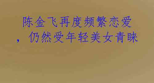  陈金飞再度频繁恋爱，仍然受年轻美女青睐 