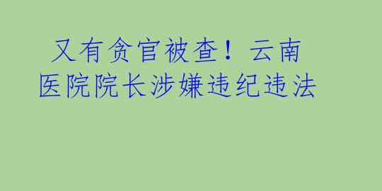  又有贪官被查！云南医院院长涉嫌违纪违法 