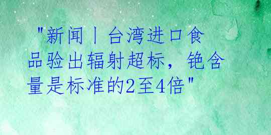  "新闻丨台湾进口食品验出辐射超标，铯含量是标准的2至4倍" 