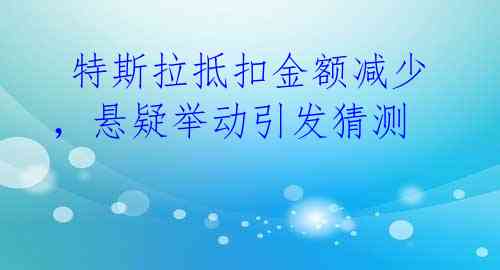  特斯拉抵扣金额减少，悬疑举动引发猜测 