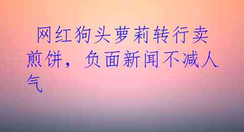  网红狗头萝莉转行卖煎饼，负面新闻不减人气 