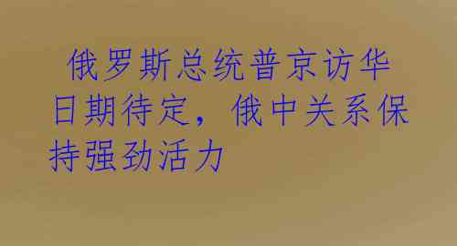  俄罗斯总统普京访华日期待定，俄中关系保持强劲活力 