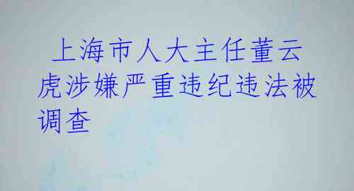  上海市人大主任董云虎涉嫌严重违纪违法被调查 