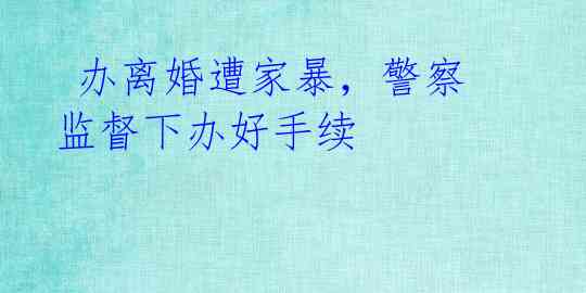  办离婚遭家暴，警察监督下办好手续