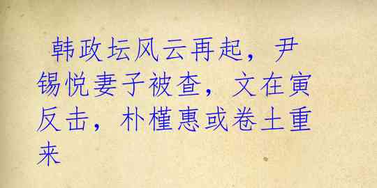  韩政坛风云再起，尹锡悦妻子被查，文在寅反击，朴槿惠或卷土重来
