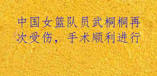 中国女篮队员武桐桐再次受伤，手术顺利进行