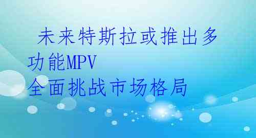  未来特斯拉或推出多功能MPV 全面挑战市场格局 