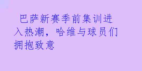  巴萨新赛季前集训进入热潮，哈维与球员们拥抱致意 