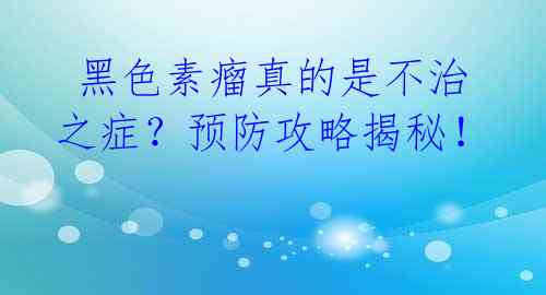  黑色素瘤真的是不治之症？预防攻略揭秘！ 