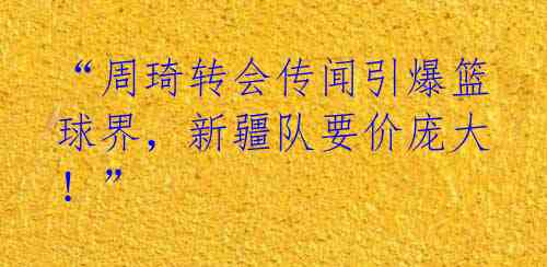 “周琦转会传闻引爆篮球界，新疆队要价庞大！” 