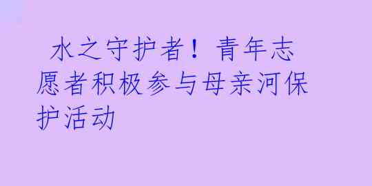  水之守护者！青年志愿者积极参与母亲河保护活动 