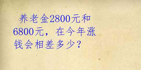  养老金2800元和6800元，在今年涨钱会相差多少？ 