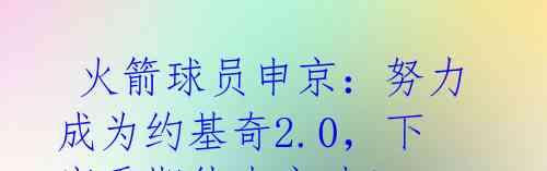  火箭球员申京：努力成为约基奇2.0，下赛季期待大突破！ 