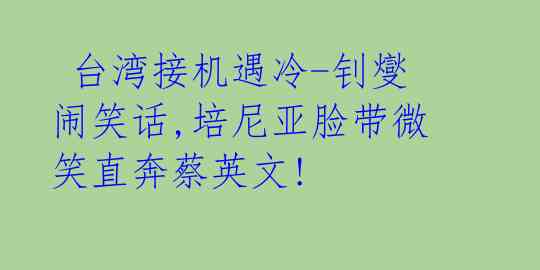  台湾接机遇冷-钊燮闹笑话,培尼亚脸带微笑直奔蔡英文!  