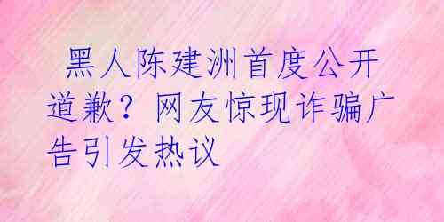 黑人陈建洲首度公开道歉?网友惊现诈骗广告引发热议