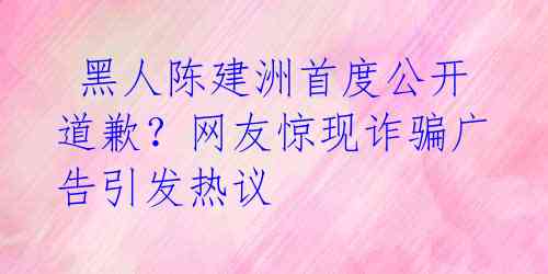  黑人陈建洲首度公开道歉？网友惊现诈骗广告引发热议 