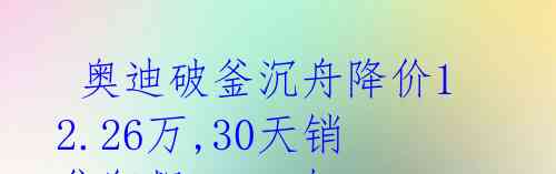  奥迪破釜沉舟降价12.26万,30天销售狂飙15847辆 