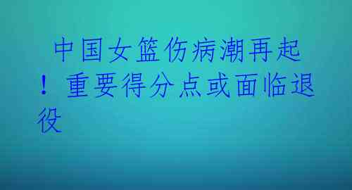 中国女篮伤病潮再起!重要得分点或面临退役